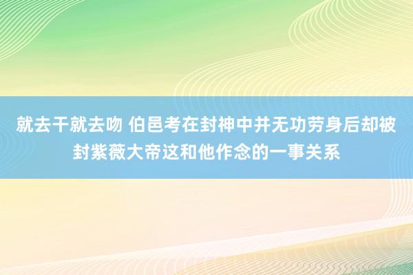 就去干就去吻 伯邑考在封神中并无功劳身后却被封紫薇大帝这和他作念的一事关系
