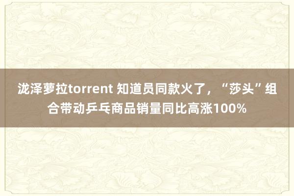 泷泽萝拉torrent 知道员同款火了，“莎头”组合带动乒乓商品销量同比高涨100%