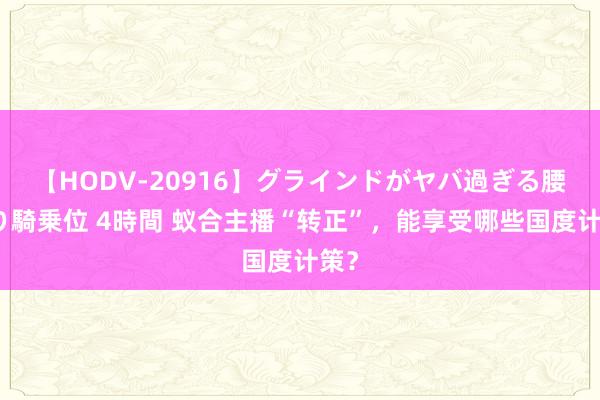 【HODV-20916】グラインドがヤバ過ぎる腰振り騎乗位 4時間 蚁合主播“转正”，能享受哪些国度计策？