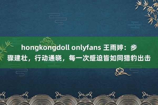 hongkongdoll onlyfans 王雨婷：步骤建壮，行动通晓，每一次蹙迫皆如同猎豹出击
