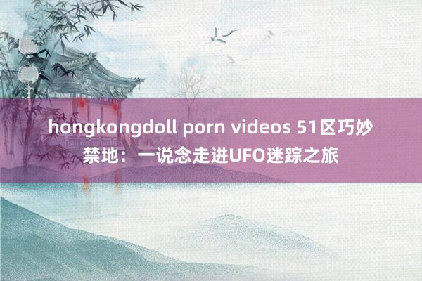 hongkongdoll porn videos 51区巧妙禁地：一说念走进UFO迷踪之旅