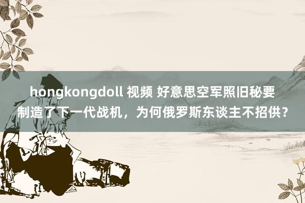 hongkongdoll 视频 好意思空军照旧秘要制造了下一代战机，为何俄罗斯东谈主不招供？