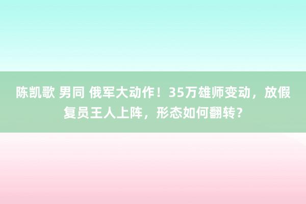 陈凯歌 男同 俄军大动作！35万雄师变动，放假复员王人上阵，形态如何翻转？