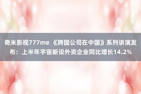 奇米影视777me 《跨国公司在中国》系列讲演发布：上半年宇宙新设外资企业同比增长14.2%
