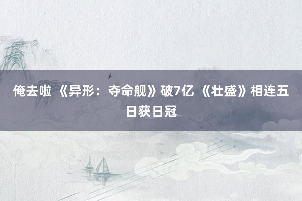 俺去啦 《异形:夺命舰》破7亿 《壮盛》相连五日获日冠