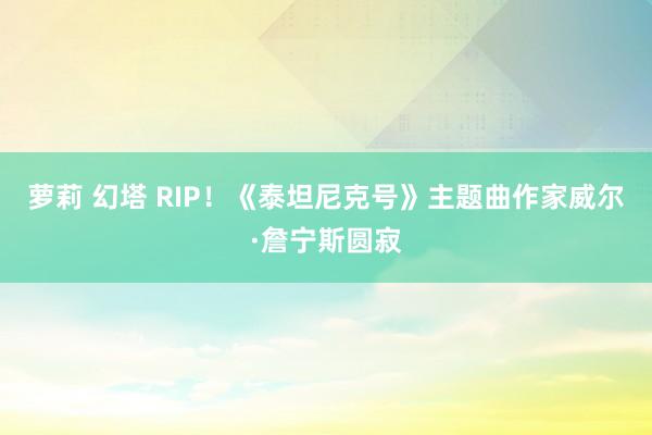 萝莉 幻塔 RIP！《泰坦尼克号》主题曲作家威尔·詹宁斯圆寂
