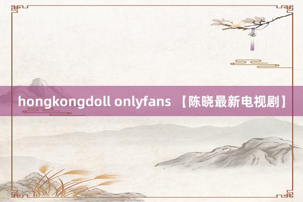 hongkongdoll onlyfans 【陈晓最新电视剧】