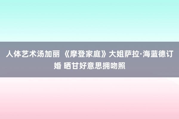 人体艺术汤加丽 《摩登家庭》大姐萨拉·海蓝德订婚 晒甘好意思拥吻照