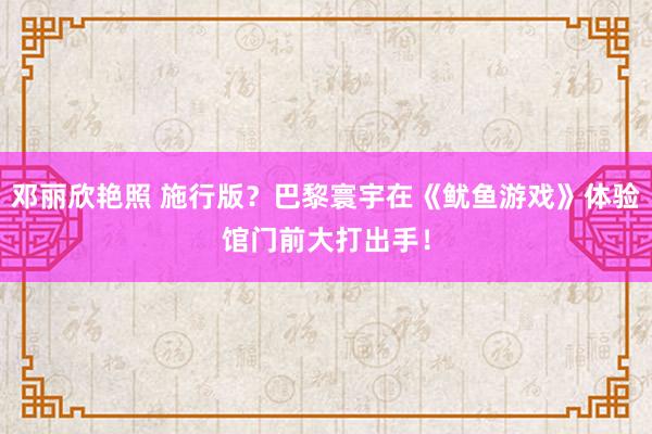 邓丽欣艳照 施行版？巴黎寰宇在《鱿鱼游戏》体验馆门前大打出手！