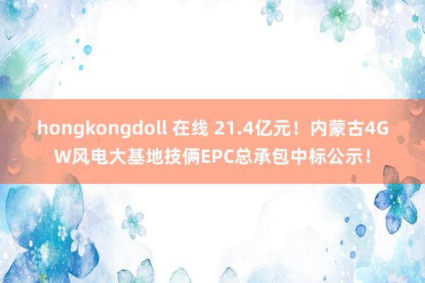 hongkongdoll 在线 21.4亿元！内蒙古4GW风电大基地技俩EPC总承包中标公示！