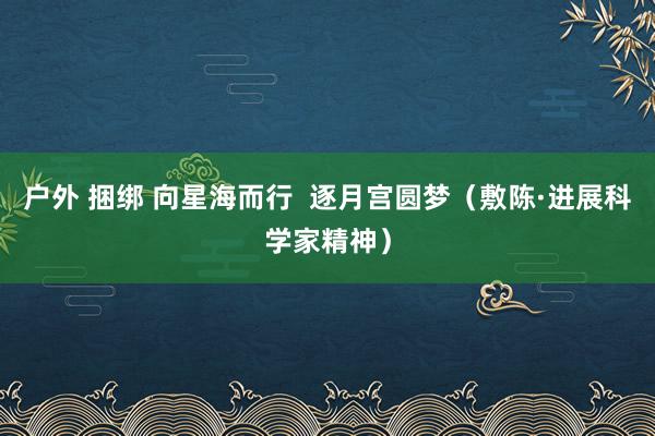 户外 捆绑 向星海而行  逐月宫圆梦（敷陈·进展科学家精神）