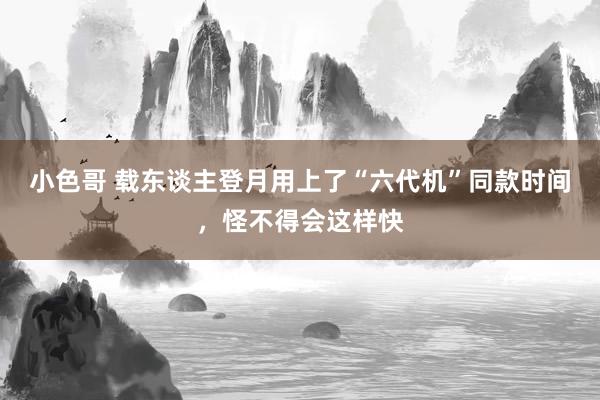 小色哥 载东谈主登月用上了“六代机”同款时间，怪不得会这样快