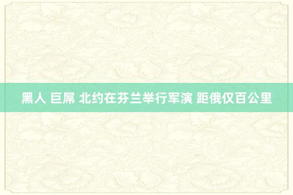 黑人 巨屌 北约在芬兰举行军演 距俄仅百公里