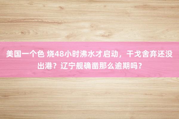 美国一个色 烧48小时沸水才启动，干戈舍弃还没出港？辽宁舰确凿那么逾期吗？