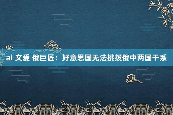 ai 文爱 俄巨匠：好意思国无法挑拨俄中两国干系