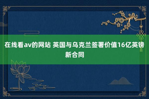 在线看av的网站 英国与乌克兰签署价值16亿英镑新合同