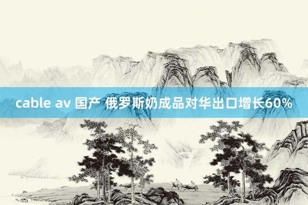 cable av 国产 俄罗斯奶成品对华出口增长60%