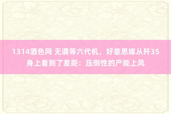1314酒色网 无谓等六代机，好意思媒从歼35身上看到了差距：压倒性的产能上风