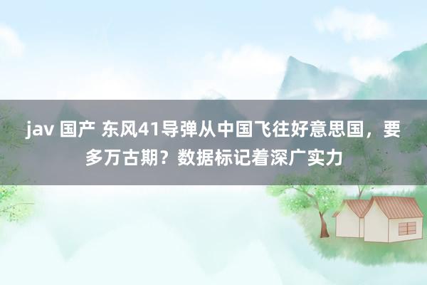 jav 国产 东风41导弹从中国飞往好意思国，要多万古期？数据标记着深广实力
