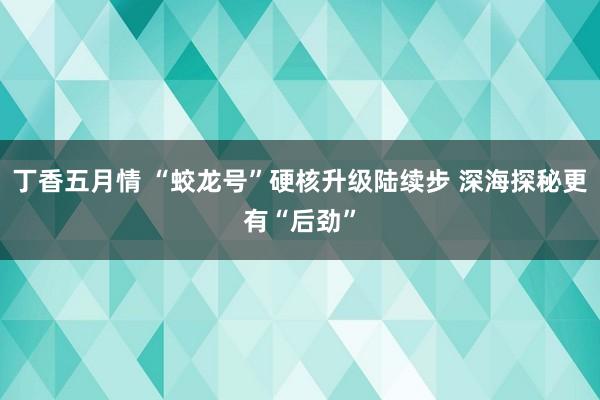 丁香五月情 “蛟龙号”硬核升级陆续步 深海探秘更有“后劲”