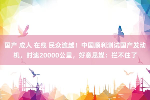国产 成人 在线 民众逾越！中国顺利测试国产发动机，时速20000公里，好意思媒：拦不住了