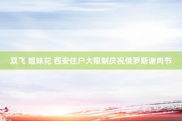 双飞 姐妹花 西安住户大限制庆祝俄罗斯谢肉节