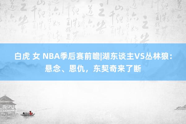 白虎 女 NBA季后赛前瞻|湖东谈主VS丛林狼：悬念、恩仇，东契奇来了断