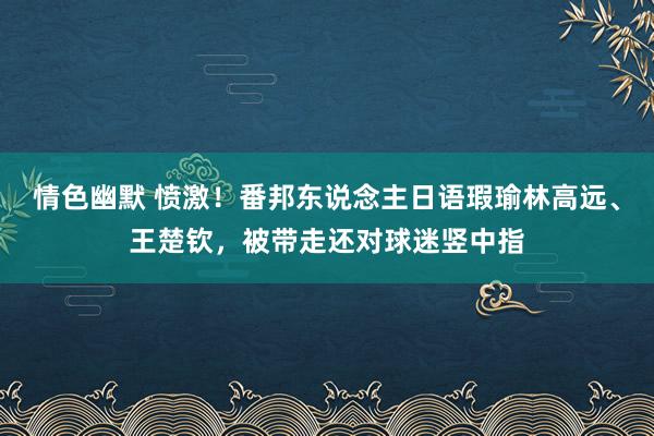 情色幽默 愤激！番邦东说念主日语瑕瑜林高远、王楚钦，被带走还对球迷竖中指