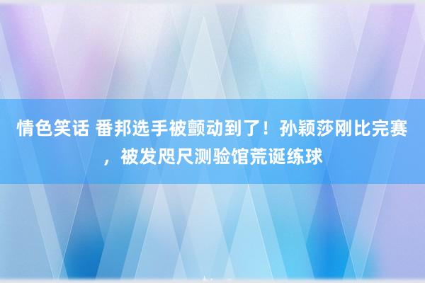 情色笑话 番邦选手被颤动到了！孙颖莎刚比完赛，被发咫尺测验馆荒诞练球