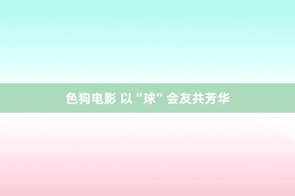 色狗电影 以“球”会友共芳华