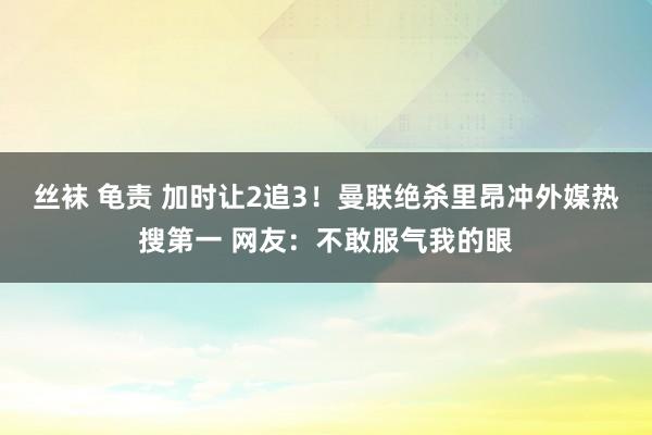 丝袜 龟责 加时让2追3！曼联绝杀里昂冲外媒热搜第一 网友：不敢服气我的眼