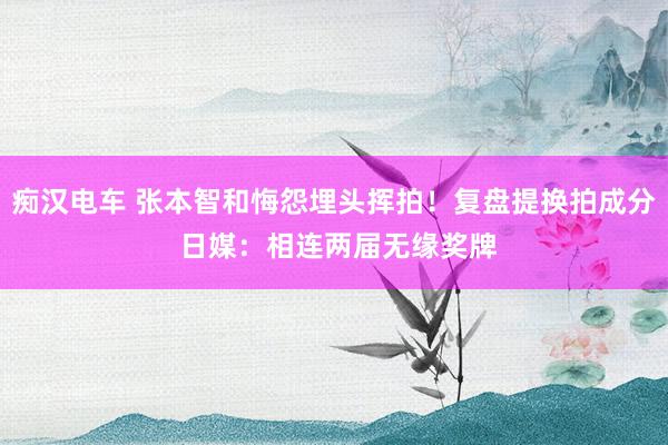 痴汉电车 张本智和悔怨埋头挥拍！复盘提换拍成分 日媒：相连两届无缘奖牌