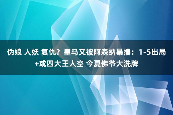 伪娘 人妖 复仇？皇马又被阿森纳暴揍：1-5出局+或四大王人空 今夏佛爷大洗牌