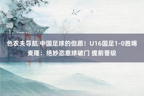 色农夫导航 中国足球的但愿！U16国足1-0胜喀麦隆：绝妙恣意球破门 提前晋级