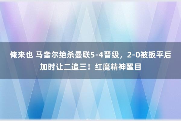 俺来也 马奎尔绝杀曼联5-4晋级，2-0被扳平后加时让二追三！红魔精神醒目