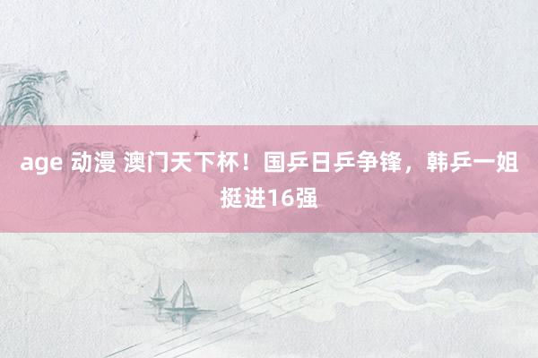 age 动漫 澳门天下杯！国乒日乒争锋，韩乒一姐挺进16强