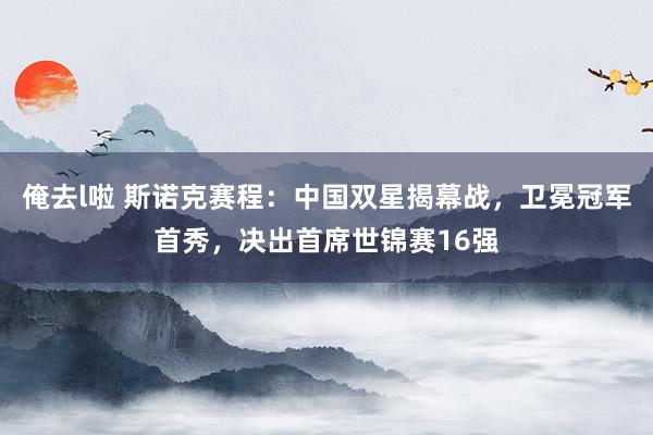俺去l啦 斯诺克赛程：中国双星揭幕战，卫冕冠军首秀，决出首席世锦赛16强