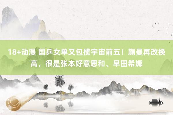 18+动漫 国乒女单又包揽宇宙前五！蒯曼再改换高，很是张本好意思和、早田希娜