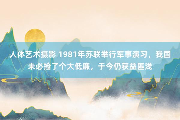 人体艺术摄影 1981年苏联举行军事演习，我国未必捡了个大低廉，于今仍获益匪浅