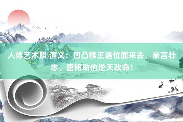 人体艺术照 演义：凹凸猴王遇位面来去，豪言壮志，唐铭助他逆天改命！
