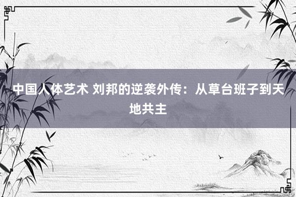 中国人体艺术 刘邦的逆袭外传：从草台班子到天地共主