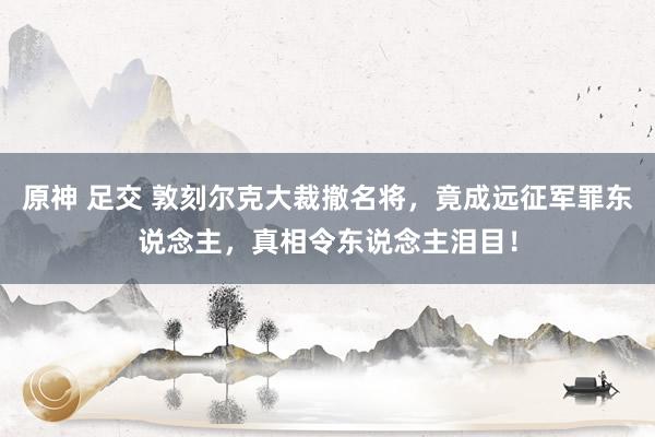 原神 足交 敦刻尔克大裁撤名将，竟成远征军罪东说念主，真相令东说念主泪目！