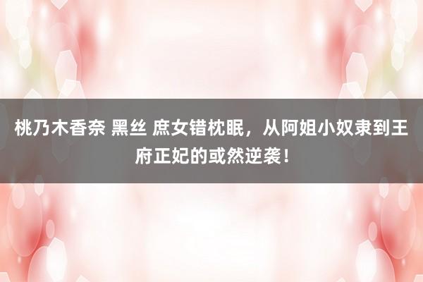 桃乃木香奈 黑丝 庶女错枕眠，从阿姐小奴隶到王府正妃的或然逆袭！