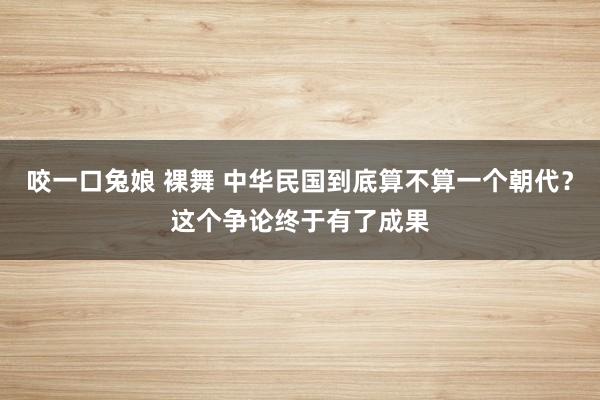 咬一口兔娘 裸舞 中华民国到底算不算一个朝代？这个争论终于有了成果