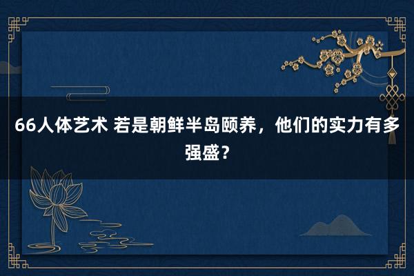 66人体艺术 若是朝鲜半岛颐养，他们的实力有多强盛？