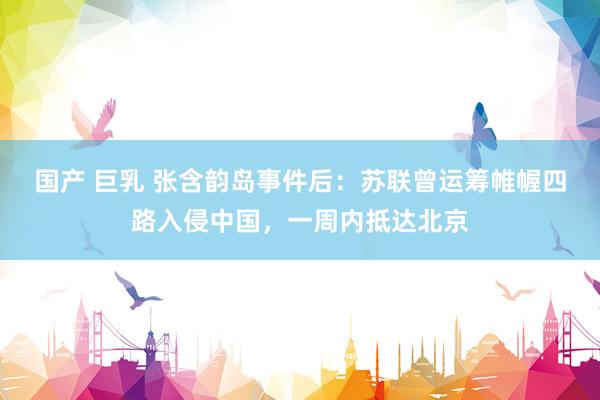 国产 巨乳 张含韵岛事件后：苏联曾运筹帷幄四路入侵中国，一周内抵达北京