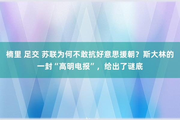 楠里 足交 苏联为何不敢抗好意思援朝？斯大林的一封“高明电报”，给出了谜底