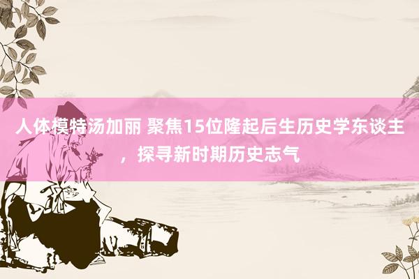 人体模特汤加丽 聚焦15位隆起后生历史学东谈主，探寻新时期历史志气