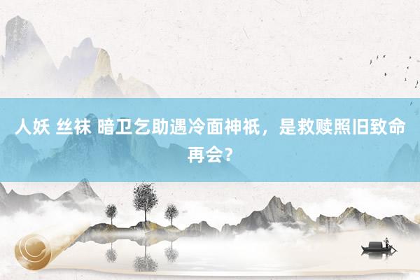人妖 丝袜 暗卫乞助遇冷面神祇，是救赎照旧致命再会？