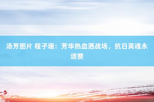 汤芳图片 程子珊：芳华热血洒战场，抗日英魂永颂赞